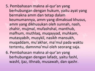 5. Pembahasan makna al-qur’an yang
berhubungan dengan hukum, yaitu ayat yang
bermakna amm dan tetap dalam
keumumannya, amm yang dimaksud khusus,
amm yang dikhusukan oleh sunnah, nash,
zhahir, mujmal, mufashshal, manthub,
mafhum, muthlaq, muqayyad, muhkam,
mutasyabih, musykil, nasikh mansukh,
muqaddam, mu’akhar, ma’mul pada waktu
tertentu, damnma’mul oleh seorang saja.
6. Pembahasan makna al-qur’an yang
berhubungan dengan lafadz, yaitu fashl,
washl, ijaz, ithnab, musawah, dan qashr.
 