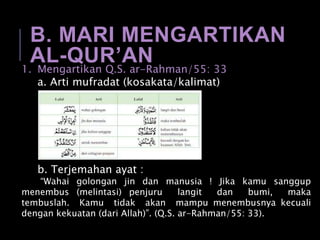 B. MARI MENGARTIKAN
AL-QUR’AN1. Mengartikan Q.S. ar-Rahman/55: 33
a. Arti mufradat (kosakata/kalimat)
b. Terjemahan ayat :
“Wahai golongan jin dan manusia ! Jika kamu sanggup
menembus (melintasi) penjuru langit dan bumi, maka
tembuslah. Kamu tidak akan mampu menembusnya kecuali
dengan kekuatan (dari Allah)”. (Q.S. ar-Rahman/55: 33).
 