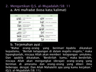 2. Mengartikan Q.S. al-Mujadalah/58: 11
a. Arti mufradat (kosa kata/kalimat)
b. Terjemahan ayat :
“Wahai orang-orang yang beriman! Apabila dikatakan
kepadamu, “Berilah kelapangan di dalam majelis-majelis,” maka
lapangkanlah, niscaya Allah akan memberi kelapangan untukmu.
Dan apabila dikatakan, “Berdirilah kamu,” maka berdirilah,
niscaya Allah akan mengangkat (derajat) orang-orang yang
beriman di antaramu dan orang-orang yang diberi ilmu
beberapa derajat. Dan Allah Mahateliti apa yang kamu kerjakan.”
(Q.S. al-Mujadalah/58: 11).
 