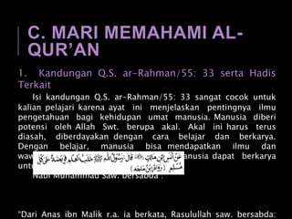 C. MARI MEMAHAMI AL-
QUR’AN
1. Kandungan Q.S. ar-Rahman/55: 33 serta Hadis
Terkait
Isi kandungan Q.S. ar-Rahman/55: 33 sangat cocok untuk
kalian pelajari karena ayat ini menjelaskan pentingnya ilmu
pengetahuan bagi kehidupan umat manusia. Manusia diberi
potensi oleh Allah Swt. berupa akal. Akal ini harus terus
diasah, diberdayakan dengan cara belajar dan berkarya.
Dengan belajar, manusia bisa mendapatkan ilmu dan
wawasan yang baru. Dengan ilmu, manusia dapat berkarya
untuk kehidupan yang lebih baik.
Nabi Muhammad Saw. bersabda :
“Dari Anas ibn Malik r.a. ia berkata, Rasulullah saw. bersabda:
 