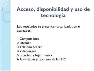 Acceso, disponibilidad y uso de
tecnología
Los resultados se presentan organizados en 6
apartados:
1.Computadora
2.Internet
3.Teléfono celular
4.Videojuegos
5.Escuchar y bajar música
6.Actividades y opciones de las TIC
 