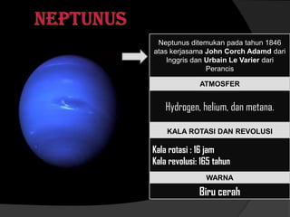 Neptunus ditemukan pada tahun 1846
atas kerjasama John Corch Adamd dari
Inggris dan Urbain Le Varier dari
Perancis
ATMOSFER
Hydrogen, helium, dan metana.
WARNA
KALA ROTASI DAN REVOLUSI
Kala rotasi : 16 jam
Kala revolusi: 165 tahun
Biru cerah
 