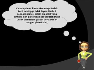 Karena planet Pluto ukurannya terlalu
kecil sehingga tidak layak disebut
sebagai planet, selain itu orbit yang
dimiliki oleh pluto tidak sesuai/berbahaya
untuk planet lain (dapat bertabrakan
dengan planet lain),
 