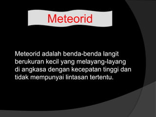 Meteorid adalah benda-benda langit
berukuran kecil yang melayang-layang
di angkasa dengan kecepatan tinggi dan
tidak mempunyai lintasan tertentu.
Meteorid
 