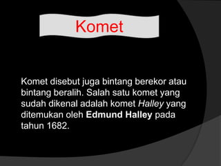 Komet disebut juga bintang berekor atau
bintang beralih. Salah satu komet yang
sudah dikenal adalah komet Halley yang
ditemukan oleh Edmund Halley pada
tahun 1682.
Komet
 
