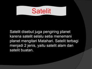 Satelit disebut juga pengiring planet
karena satelit selalu setia menemani
planet mengitari Matahari. Satelit terbagi
menjadi 2 jenis, yaitu satelit alam dan
satelit buatan.
Satelit
 