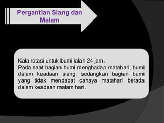 Pergantian Siang dan
Malam
Siang
Kala rotasi untuk bumi ialah 24 jam.
Pada saat bagian bumi menghadap matahari, bumi
dalam keadaan siang, sedangkan bagian bumi
yang tidak mendapat cahaya matahari berada
dalam keadaan malam hari.
 