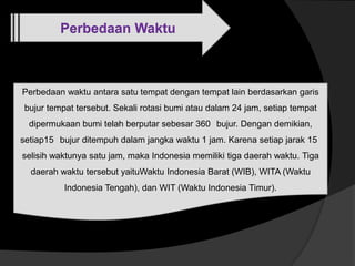 Perbedaan Waktu
Perbedaan waktu antara satu tempat dengan tempat lain berdasarkan garis
bujur tempat tersebut. Sekali rotasi bumi atau dalam 24 jam, setiap tempat
dipermukaan bumi telah berputar sebesar 360 bujur. Dengan demikian,
setiap15 bujur ditempuh dalam jangka waktu 1 jam. Karena setiap jarak 15
selisih waktunya satu jam, maka Indonesia memiliki tiga daerah waktu. Tiga
daerah waktu tersebut yaituWaktu Indonesia Barat (WIB), WITA (Waktu
Indonesia Tengah), dan WIT (Waktu Indonesia Timur).
 