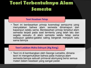 • Teori ini berdasarkan prinsip kosmologi sempurna yang
menyatakan bahwa alam semesta dimanapun dan
kapanpun selalu sama. Berdasarkan prinsip tersebut alam
semesta terjadi pada saat terntentu yang telah lalu dan
segala sesuatu di alam semesta selalu tetap sama
walaupun galaksi-galaksi saling bergerak menjauhi satu
sama lainnya
Teori Keadaan Tetap
• Teori ini di kembangkan oleh George Lemaitre, dimana
teori ini mengemukakan bahwa pada mulanya alam
semesta berupa sebuah primeval atomyang berisi semua
materi dalam keadaan yang sangat padat.
Teori Ledakan Maha Dahsyat (Big Bang)
 