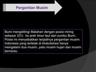 Pergantian Musim
Bumi mengelilingi Matahari dengan posisi miring
sebesar 23½ ke arah timur laut dari sumbu Bumi.
Posisi ini menyebabkan terjadinya pergantian musim.
Indonesia yang terletak di khatulistiwa hanya
mengalami dua musim, yaitu musim hujan dan musim
kemarau.
 