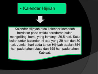 • Kalender Hijiriah
Kalender Hijriyah atau kalender komariah
berdasar pada waktu peredaran bulan
mengelilingi bumi, yang lamanya 29,5 hari. Satu
bulan untuk kalender ini ada yang 29 hari dan 30
hari. Jumlah hari pada tahun Hijriyah adalah 354
hari pada tahun biasa dan 355 hari pada tahun
Kabisat.
 