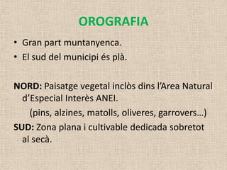 OROGRAFIA
• Gran part muntanyenca.
• El sud del municipi és plà.

NORD: Paisatge vegetal inclòs dins l’Area Natural
  d’Especial Interès ANEI.
    (pins, alzines, matolls, oliveres, garrovers…)
SUD: Zona plana i cultivable dedicada sobretot
  al secà.
 