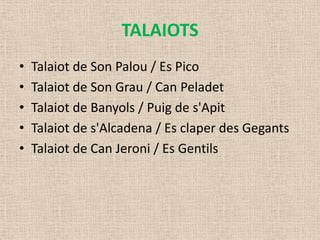 TALAIOTS
•   Talaiot de Son Palou / Es Pico
•   Talaiot de Son Grau / Can Peladet
•   Talaiot de Banyols / Puig de s'Apit
•   Talaiot de s'Alcadena / Es claper des Gegants
•   Talaiot de Can Jeroni / Es Gentils
 