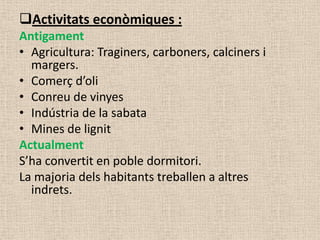Activitats econòmiques :
Antigament
• Agricultura: Traginers, carboners, calciners i
  margers.
• Comerç d’oli
• Conreu de vinyes
• Indústria de la sabata
• Mines de lignit
Actualment
S’ha convertit en poble dormitori.
La majoria dels habitants treballen a altres
  indrets.
 