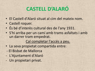 CASTELL D’ALARÓ
•  El Castell d'Alaró situat al cim del mateix nom.
•  Castell roquer.
•  És bé d’interès cultural des de l'any 1931.
•  S'hi arriba per un camí amb trams asfaltats i amb
   un darrer tram empedrat.
               Cal completar l'accés a peu.
• La seva propietat compartida entre:
 - El Bisbat de Mallorca
- L'Ajuntament d'Alaró
- Un propietari privat.
 
