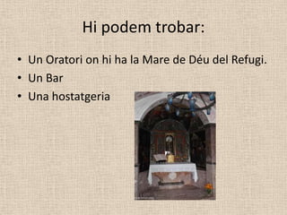 Hi podem trobar:
• Un Oratori on hi ha la Mare de Déu del Refugi.
• Un Bar
• Una hostatgeria
 