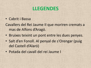 LLEGENDES
• Cabrit i Bassa
Cavallers del Rei Jaume II que moriren cremats a
  mas de Alfons d’Aragó.
• Bruixes teixint un pont entre les dues penyes.
• Salt d’en Fonoll. Al penyal de s'Orengar (puig
  del Castell d’Alaró)
• Potada del cavall del rei Jaume I
 