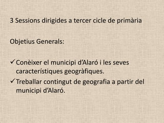 3 Sessions dirigides a tercer cicle de primària

Objetius Generals:

Conèixer el municipi d’Alaró i les seves
 característiques geogràfiques.
Treballar contingut de geografia a partir del
 municipi d’Alaró.
 