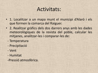 Activitats:
• 1. Localitzar a un mapa munt el municipi d’Alaró i els
   que formen la comarca del Raiguer.
• 2. Realitzar gràfics dels dos darrers anys amb les dades
   meteorològiques de la revista del poble, calcular les
   mitjanes, analitzar-les i comparar-les de:
 - Temperatura
 - Precipitació
 - Vent
 - Humitat
 -Pressió atmosfèrica.
 