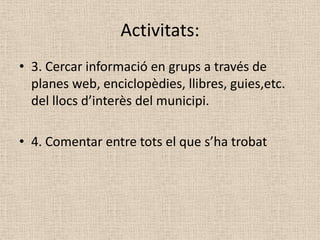Activitats:
• 3. Cercar informació en grups a través de
  planes web, enciclopèdies, llibres, guies,etc.
  del llocs d’interès del municipi.

• 4. Comentar entre tots el que s’ha trobat
 