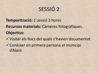 SESSIÓ 2
Temporització: 1 sessió 3 hores
Recursos materials: Càmeres fotogràfiques.
Objectius:
Visitar els llocs del quals s’havien documentat.
Conèixer en primera persona el municipi
  d’Alaró
 