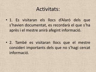 Activitats:
• 1. Es visitaran els llocs d’Alaró dels que
  s’havien documentat, es recordarà el que s’ha
  après i el mestre anirà afegint informació.

• 2. També es visitaran llocs que el mestre
  consideri importants dels que no s’hagi cercat
  informació.
 