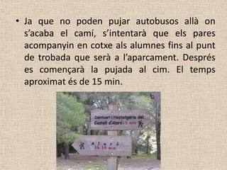 • Ja que no poden pujar autobusos allà on
  s’acaba el camí, s’intentarà que els pares
  acompanyin en cotxe als alumnes fins al punt
  de trobada que serà a l’aparcament. Després
  es començarà la pujada al cim. El temps
  aproximat és de 15 min.
 