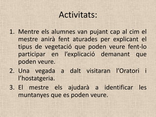 Activitats:
1. Mentre els alumnes van pujant cap al cim el
   mestre anirà fent aturades per explicant el
   tipus de vegetació que poden veure fent-lo
   participar en l’explicació demanant que
   poden veure.
2. Una vegada a dalt visitaran l’Oratori i
   l’hostatgeria.
3. El mestre els ajudarà a identificar les
   muntanyes que es poden veure.
 
