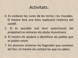 Activitats:
4. Es visitaran les runes de les torres i les murades.
  El mestre farà una breu explicació històrica del
  castell.
5. Si és possible (cal tenir autorització del
  propietari) es visitaran els aljubs musulmans.
6. El mestre els ajudarà a identificar els pobles que
  es poden veure.
7. Els alumnes contaran les llegendes que coneixen
  del lloc i el mestre els contarà les que no saben.
 