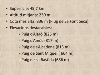 •   Superfície: 45,7 km
•   Altitud mitjana: 230 m
•   Cota més alta: 836 m (Piug de Sa Font Seca)
•   Elevacions destacables:
          - Puig d’Alaró (825 m)
          - Puig d’Amós (817 m)
          - Puig de s’Alcadena (813 m)
          - Puig de Sant Miquel ( 664 m)
          - Puig de sa Bastida (686 m)
 