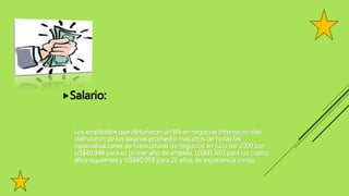 Salario:
Los empleados que obtuvieron un BA en negocios internacionales
disfrutaron de los salarios promedio más altos de todas las
especializaciones de licenciaturas de negocios en julio del 2009 con
US$40.348 para su primer año de empleo, US$41.450 para los cuatro
años siguientes y US$80.058 para 20 años de experiencia o más.
 