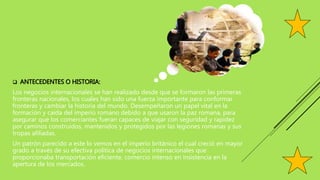  ANTECEDENTES O HISTORIA:
Los negocios internacionales se han realizado desde que se formaron las primeras
fronteras nacionales, los cuales han sido una fuerza importante para conformar
fronteras y cambiar la historia del mundo. Desempeñaron un papel vital en la
formación y caída del imperio romano debido a que usaron la paz romana, para
asegurar que los comerciantes fueran capaces de viajar con seguridad y rapidez
por caminos construidos, mantenidos y protegidos por las legiones romanas y sus
tropas afiliadas.
Un patrón parecido a este lo vemos en el imperio británico el cual creció en mayor
grado a través de su efectiva política de negocios internacionales que
proporcionaba transportación eficiente, comercio intenso en insistencia en la
apertura de los mercados.
 