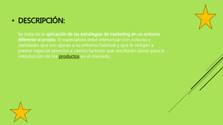 • DESCRIPCIÓN:
Se trata de la aplicación de las estrategias de marketing en un entorno
diferente al propio. El especialista debe interactuar con culturas y
realidades que son ajenas a su entorno habitual y que le obligan a
prestar especial atención a ciertos factores que resultarán claves para la
introducción de los productos en el mercado.
 