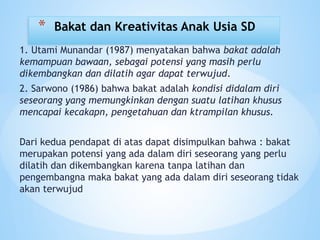 1. Utami Munandar (1987) menyatakan bahwa bakat adalah
kemampuan bawaan, sebagai potensi yang masih perlu
dikembangkan dan dilatih agar dapat terwujud.
2. Sarwono (1986) bahwa bakat adalah kondisi didalam diri
seseorang yang memungkinkan dengan suatu latihan khusus
mencapai kecakapn, pengetahuan dan ktrampilan khusus.
Dari kedua pendapat di atas dapat disimpulkan bahwa : bakat
merupakan potensi yang ada dalam diri seseorang yang perlu
dilatih dan dikembangkan karena tanpa latihan dan
pengembangna maka bakat yang ada dalam diri seseorang tidak
akan terwujud
* Bakat dan Kreativitas Anak Usia SD
 