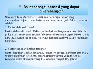 Menurut Utami Munandar (1987) ada beberapa factor yang
menentukan sejauh mana bakat anak dapat terwujud .faktor tersebut
adalah :
1. Factor dalam diri anak
Faktor dalam diri anak. Faktor ini berkaitan dengan keadaan fisik dan
psikis anak. Anak yang secara fisik sehat maka akan cepat berkembang
bakatnya. Selain itu minat, motivasi dan keuletannya dalam menekuni
bakatnya.
2. Factor keadaan lingkungan anak
Faktor keadaan lingkungan anak. Faktor ini berasal dari luar diri anak,
seperti dukungan keluarga, sarana dan prasarana yang tersedia,
keadaan sosial ekonomi orang tua maupun tempat tinggalnya
* Bakat sebagai potensi yang dapat
dikembangkan
 