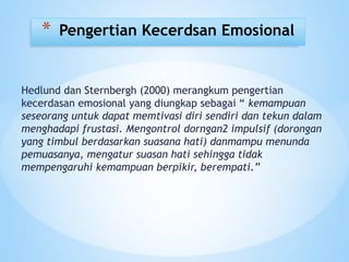 Hedlund dan Sternbergh (2000) merangkum pengertian
kecerdasan emosional yang diungkap sebagai “ kemampuan
seseorang untuk dapat memtivasi diri sendiri dan tekun dalam
menghadapi frustasi. Mengontrol dorngan2 impulsif (dorongan
yang timbul berdasarkan suasana hati) danmampu menunda
pemuasanya, mengatur suasan hati sehingga tidak
mempengaruhi kemampuan berpikir, berempati.”
* Pengertian Kecerdsan Emosional
 