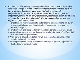 e. No 20 tahun 2003 tentang system pend nasional pasal 1 ayat 1 diyantakan
pendidikan sebagai “ usaha sadar untuk menciptakan suasana belajar
dan proses pembelajaran agar peserta didik secara aktif
mengembangkan potensi dirinya utuk memiliki kekuatan spiritual,
keagamaan,pengendalian diri,kepribadian,kecerdasan,aklak mulia serta
keterampilan yang diperlukan oleh dirinya,masyarakat bangsa dan
Negara dikaji lebih mendalam :
1. Pendidikan itu merupakan usaha sadar artinya tindakan mendidik bukan
merupakan tindakan yang bersifat reflex/spontan tanpa tujuan dan
rencana yang jelas,
2. Paradigm baru praktek pendidikan yang lebih serampangan/asal-asalan
3. Mewujudkan suasana belajar dan proses pembelajaran yg efektif menjadi
focus utama Proses pendidikan
4. Anak harus aktif, artinya bukan hanya mendengarkan saja melainkan
harus lebih banyak bertanya
5. Tujuan pendiidkan adalah menumbuhkembangkan pribadi2 yg beriman
dan bertaqwa, beraklak mulia
 