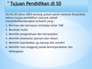 UU No 20 tahun 2003 tentang system pendi nasional dinyatakan
bahwa tujuan pendidikan nasional adalah
menumbuhkembangkan pribadi2 yang :
1. Beriman dan bertaqwa terhadap tuhan YME
2. Beraklak mulia
3. Memiliki pengetahuan dan ketrampilan
4. Memiliki kesehatan jasmani dan rohani
5. Memiliki kepribadian yg mantap dan mandiri
6. Memiliki rasa tanggung jawab kemasyarakatan dan
kebangsaan
*Tujuan Pendidikan di SD
 