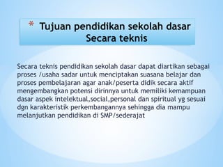 Secara teknis pendidikan sekolah dasar dapat diartikan sebagai
proses /usaha sadar untuk menciptakan suasana belajar dan
proses pembelajaran agar anak/peserta didik secara aktif
mengembangkan potensi dirinnya untuk memiliki kemampuan
dasar aspek intelektual,social,personal dan spiritual yg sesuai
dgn karakteristik perkembangannya sehingga dia mampu
melanjutkan pendidikan di SMP/sederajat
* Tujuan pendidikan sekolah dasar
Secara teknis
 