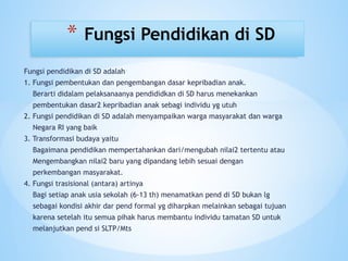 Fungsi pendidikan di SD adalah
1. Fungsi pembentukan dan pengembangan dasar kepribadian anak.
Berarti didalam pelaksanaanya pendididkan di SD harus menekankan
pembentukan dasar2 kepribadian anak sebagi individu yg utuh
2. Fungsi pendidikan di SD adalah menyampaikan warga masyarakat dan warga
Negara RI yang baik
3. Transformasi budaya yaitu
Bagaimana pendidikan mempertahankan dari/mengubah nilai2 tertentu atau
Mengembangkan nilai2 baru yang dipandang lebih sesuai dengan
perkembangan masyarakat.
4. Fungsi trasisional (antara) artinya
Bagi setiap anak usia sekolah (6-13 th) menamatkan pend di SD bukan lg
sebagai kondisi akhir dar pend formal yg diharpkan melainkan sebagai tujuan
karena setelah itu semua pihak harus membantu individu tamatan SD untuk
melanjutkan pend si SLTP/Mts
* Fungsi Pendidikan di SD
 