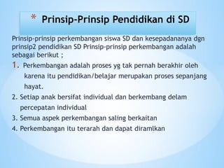 Prinsip-prinsip perkembangan siswa SD dan kesepadananya dgn
prinsip2 pendidikan SD Prinsip-prinsip perkembangan adalah
sebagai berikut ;
1. Perkembangan adalah proses yg tak pernah berakhir oleh
karena itu pendidikan/belajar merupakan proses sepanjang
hayat.
2. Setiap anak bersifat individual dan berkembang delam
percepatan individual
3. Semua aspek perkembangan saling berkaitan
4. Perkembangan itu terarah dan dapat diramlkan
* Prinsip-Prinsip Pendidikan di SD
 