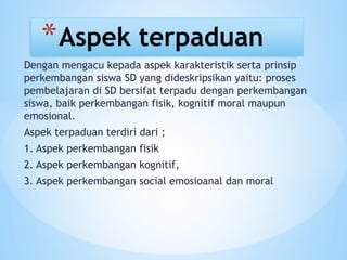 Dengan mengacu kepada aspek karakteristik serta prinsip
perkembangan siswa SD yang dideskripsikan yaitu: proses
pembelajaran di SD bersifat terpadu dengan perkembangan
siswa, baik perkembangan fisik, kognitif moral maupun
emosional.
Aspek terpaduan terdiri dari ;
1. Aspek perkembangan fisik
2. Aspek perkembangan kognitif,
3. Aspek perkembangan social emosioanal dan moral
*Aspek terpaduan
 