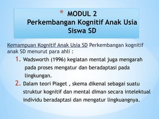 Kemampuan Kognitif Anak Usia SD Perkembangan kognitif
anak SD menurut para ahli :
1. Wadsworth (1996) kegiatan mental juga mengarah
pada proses mengatur dan beradaptasi pada
lingkungan.
2. Dalam teori Piaget , skema dikenal sebagai suatu
struktur kognitif dan mental diman secara intelektual
individu beradaptasi dan mengatur lingkuangnya.
* MODUL 2
Perkembangan Kognitif Anak Usia
Siswa SD
 