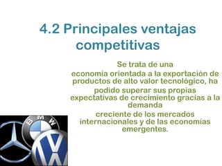 4.2 Principales ventajas
      competitivas
                 Se trata de una
    economía orientada a la exportación de
    productos de alto valor tecnológico, ha
          podido superar sus propias
    expectativas de crecimiento gracias a la
                    demanda
           creciente de los mercados
      internacionales y de las economías
                  emergentes.
 