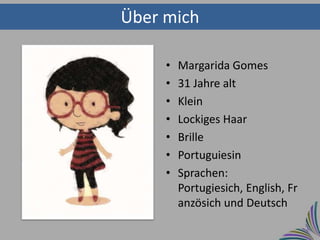 Über mich

     •   Margarida Gomes
     •   31 Jahre alt
     •   Klein
     •   Lockiges Haar
     •   Brille
     •   Portuguiesin
     •   Sprachen:
         Portugiesich, English, Fr
         anzösich und Deutsch
 