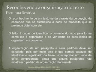 O reconhecimento de um texto se dá através da percepção da
  coerência que se estabelece a partir do propósito que se
  pretende obter com ele.

O leitor é capaz de identificar o contexto do texto pela forma
 como ele é organizado e de ver como as suas ideias se
 organizam em conjunto.

A organização de um parágrafo e seus padrões deve ser
  estudada, pois por meio dela é que somos capazes de
  identificar o significado da frase e interpretar um texto de
  difícil compreensão, ainda que alguns parágrafos não
  mostrem o padrão de organização claramente.
              AMARAL; CHAMARELLI; LOPES; OLIVEIRA,
                                             2012.2
 