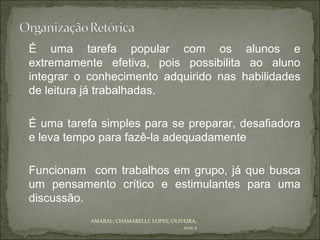 É uma tarefa popular com os alunos e
extremamente efetiva, pois possibilita ao aluno
integrar o conhecimento adquirido nas habilidades
de leitura já trabalhadas.

É uma tarefa simples para se preparar, desafiadora
e leva tempo para fazê-la adequadamente

Funcionam com trabalhos em grupo, já que busca
um pensamento crítico e estimulantes para uma
discussão.
           AMARAL; CHAMARELLI; LOPES; OLIVEIRA,
                                          2012.2
 