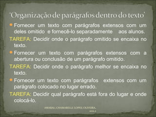  Fornecer um texto com parágrafos extensos com um
  deles omitido e fornecê-lo separadamente aos alunos.
TAREFA: Decidir onde o parágrafo omitido se encaixa no
  texto.
 Fornecer um texto com parágrafos extensos com a
  abertura ou conclusão de um parágrafo omitido.
TAREFA: Decidir onde o parágrafo melhor se encaixa no
  texto.
 Fornecer um texto com parágrafos extensos com um
  parágrafo colocado no lugar errado.
TAREFA: Decidir qual parágrafo está fora do lugar e onde
  colocá-lo.
              AMARAL; CHAMARELLI; LOPES; OLIVEIRA,
                                             2012.2
 