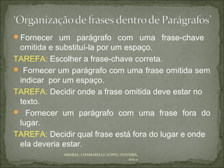 Fornecer um parágrafo com uma frase-chave
 omitida e substituí-la por um espaço.
TAREFA: Escolher a frase-chave correta.
 Fornecer um parágrafo com uma frase omitida sem
 indicar por um espaço.
TAREFA: Decidir onde a frase omitida deve estar no
 texto.
 Fornecer um parágrafo com uma frase fora do
 lugar.
TAREFA: Decidir qual frase está fora do lugar e onde
 ela deveria estar.
             AMARAL; CHAMARELLI; LOPES; OLIVEIRA,
                                            2012.2
 