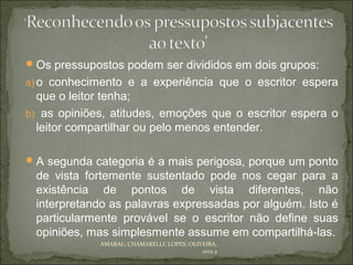  Os pressupostos podem ser divididos em dois grupos:
a) o conhecimento e a experiência que o escritor espera
  que o leitor tenha;
b) as opiniões, atitudes, emoções que o escritor espera o
  leitor compartilhar ou pelo menos entender.

 A segunda categoria é a mais perigosa, porque um ponto
 de vista fortemente sustentado pode nos cegar para a
 existência de pontos de vista diferentes, não
 interpretando as palavras expressadas por alguém. Isto é
 particularmente provável se o escritor não define suas
 opiniões, mas simplesmente assume em compartilhá-las.
             AMARAL; CHAMARELLI; LOPES; OLIVEIRA,
                                            2012.2
 
